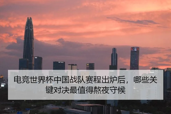 电竞世界杯中国战队赛程出炉后，哪些关键对决最值得熬夜守候